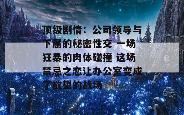 顶级剧情：公司领导与下属的秘密性交 一场狂暴的肉体碰撞 这场禁忌之恋让办公室变成了欲望的战场