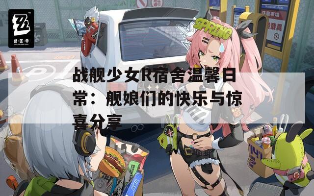 战舰少女R宿舍温馨日常：舰娘们的快乐与惊喜分享  第1张