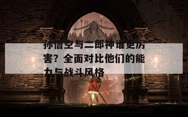 孙悟空与二郎神谁更厉害？全面对比他们的能力与战斗风格  第1张