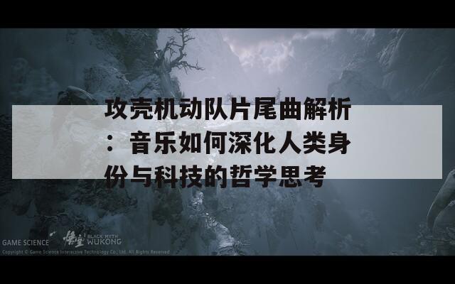 攻壳机动队片尾曲解析：音乐如何深化人类身份与科技的哲学思考