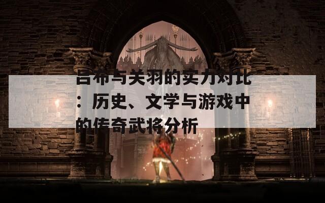 吕布与关羽的实力对比：历史、文学与游戏中的传奇武将分析