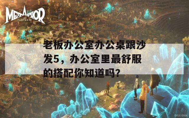 老板办公室办公桌跟沙发5，办公室里最舒服的搭配你知道吗？  第1张