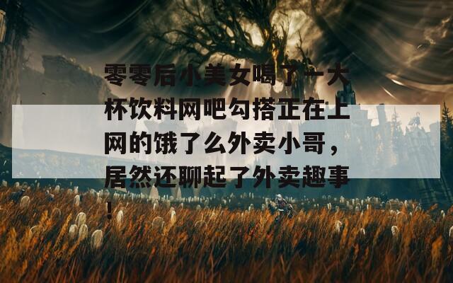 零零后小美女喝了一大杯饮料网吧勾搭正在上网的饿了么外卖小哥，居然还聊起了外卖趣事！