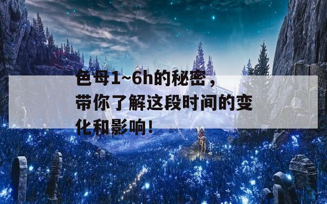 色母1～6h的秘密，带你了解这段时间的变化和影响！  第1张