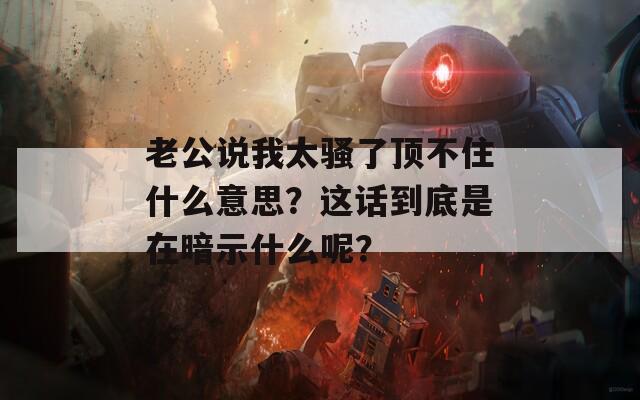 老公说我太骚了顶不住什么意思？这话到底是在暗示什么呢？  第1张