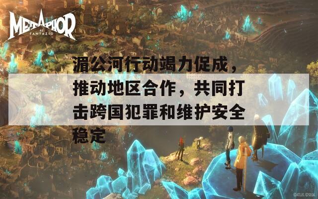 湄公河行动竭力促成，推动地区合作，共同打击跨国犯罪和维护安全稳定