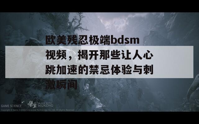 欧美残忍极端bdsm视频，揭开那些让人心跳加速的禁忌体验与刺激瞬间