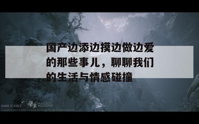 国产边添边摸边做边爱的那些事儿，聊聊我们的生活与情感碰撞