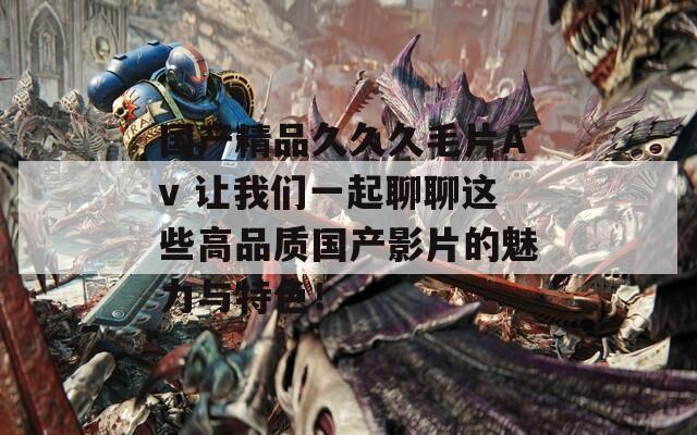 国产精品久久久毛片Av 让我们一起聊聊这些高品质国产影片的魅力与特色！  第1张