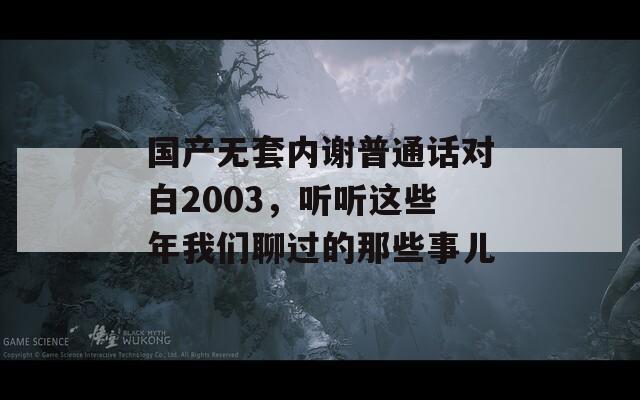 国产无套内谢普通话对白2003，听听这些年我们聊过的那些事儿