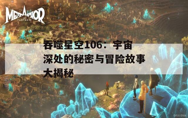 吞噬星空106：宇宙深处的秘密与冒险故事大揭秘