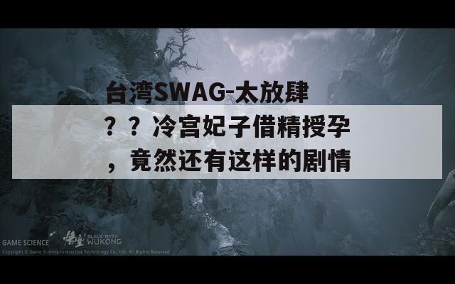 台湾SWAG-太放肆？？冷宫妃子借精授孕，竟然还有这样的剧情！