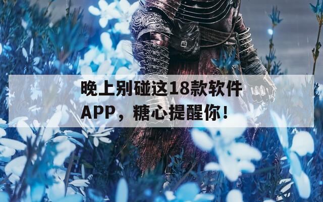 晚上别碰这18款软件APP，糖心提醒你！  第1张