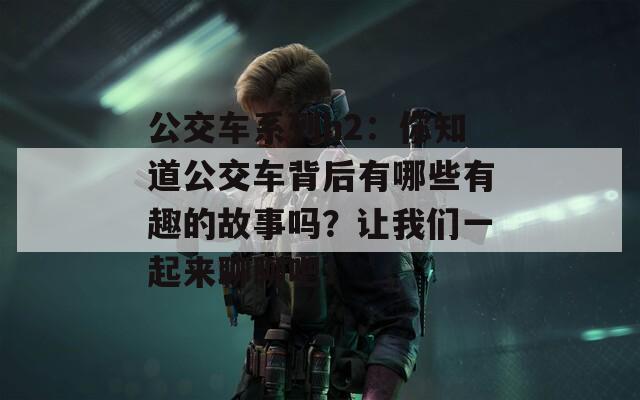 公交车系列h2：你知道公交车背后有哪些有趣的故事吗？让我们一起来聊聊吧！  第1张