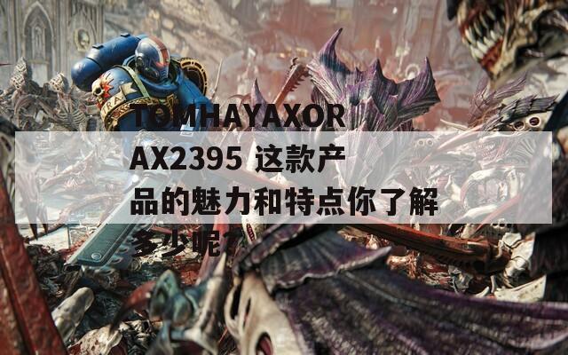 TOMHAYAXORAX2395 这款产品的魅力和特点你了解多少呢？  第1张