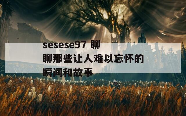 sesese97 聊聊那些让人难以忘怀的瞬间和故事