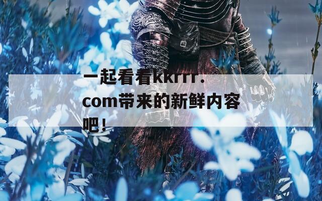 一起看看kkrrr.com带来的新鲜内容吧！