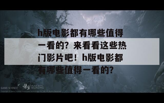 h版电影都有哪些值得一看的？来看看这些热门影片吧！h版电影都有哪些值得一看的？