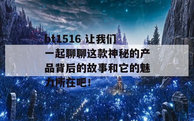 bt1516 让我们一起聊聊这款神秘的产品背后的故事和它的魅力所在吧！