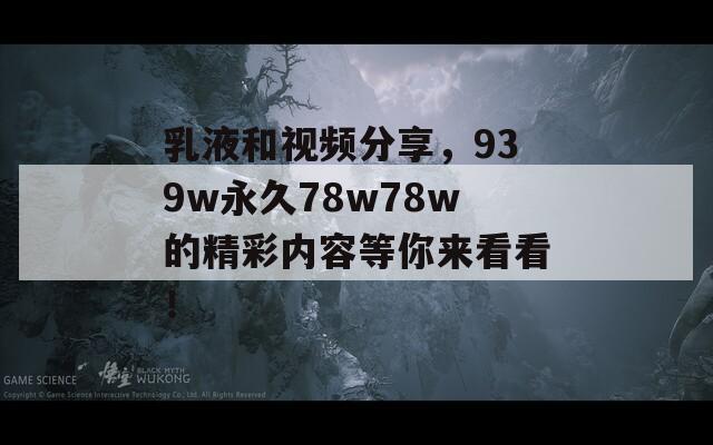 乳液和视频分享，939w永久78w78w的精彩内容等你来看看！  第1张