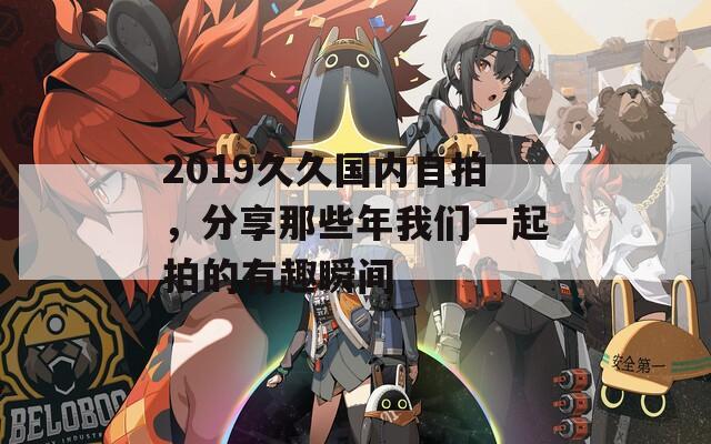 2019久久国内自拍，分享那些年我们一起拍的有趣瞬间