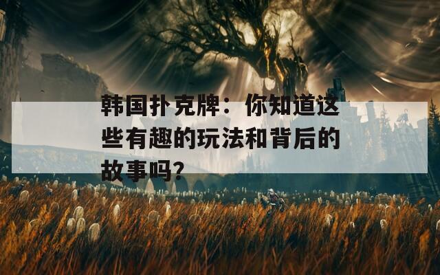 韩国扑克牌：你知道这些有趣的玩法和背后的故事吗？