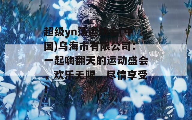 超级yn荡运动会(中国)乌海市有限公司：一起嗨翻天的运动盛会，欢乐无限，尽情享受！  第1张