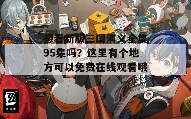 想看新版三国演义全集95集吗？这里有个地方可以免费在线观看哦！