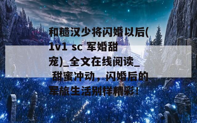 和糙汉少将闪婚以后(1v1 sc 军婚甜宠)_全文在线阅读_ 甜蜜冲动，闪婚后的军旅生活别样精彩！