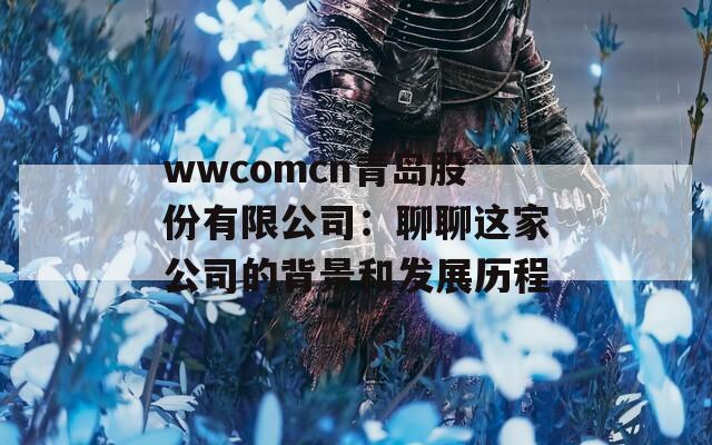 wwcomcn青岛股份有限公司：聊聊这家公司的背景和发展历程  第1张