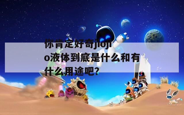 你肯定好奇jiojio液体到底是什么和有什么用途吧？  第1张