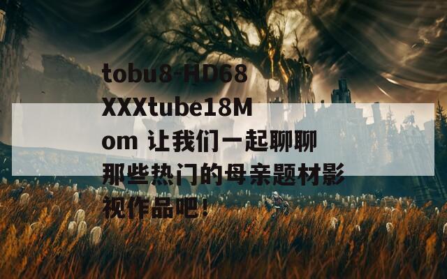 tobu8-HD68XXXtube18Mom 让我们一起聊聊那些热门的母亲题材影视作品吧！