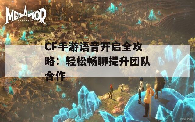 CF手游语音开启全攻略：轻松畅聊提升团队合作