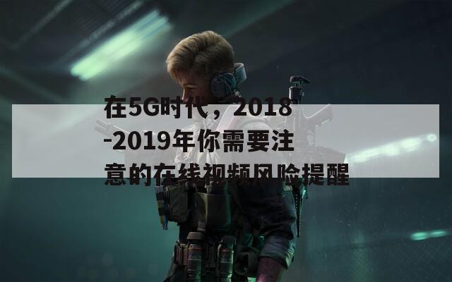 在5G时代，2018-2019年你需要注意的在线视频风险提醒  第1张