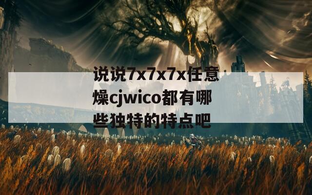 说说7x7x7x任意燥cjwico都有哪些独特的特点吧  第1张