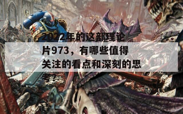 2022年的这部理论片973，有哪些值得关注的看点和深刻的思考？