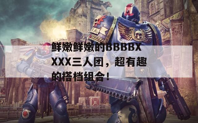 鲜嫩鲜嫩的BBBBXXXX三人团，超有趣的搭档组合！