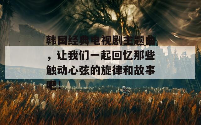 韩国经典电视剧主题曲，让我们一起回忆那些触动心弦的旋律和故事吧！