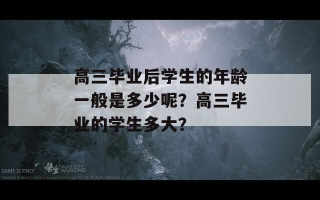 高三毕业后学生的年龄一般是多少呢？高三毕业的学生多大？  第1张