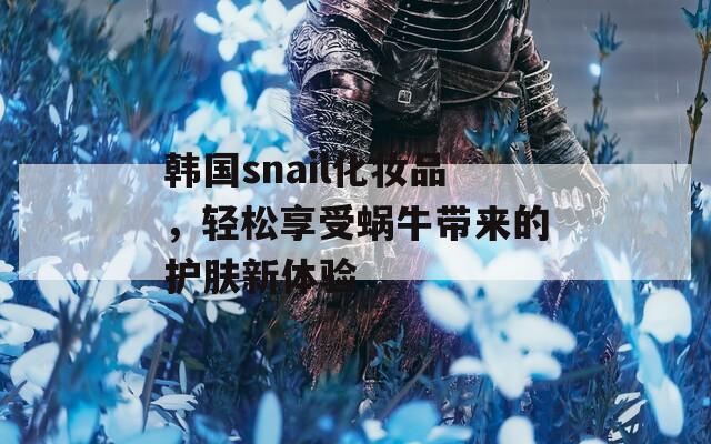 韩国snail化妆品，轻松享受蜗牛带来的护肤新体验