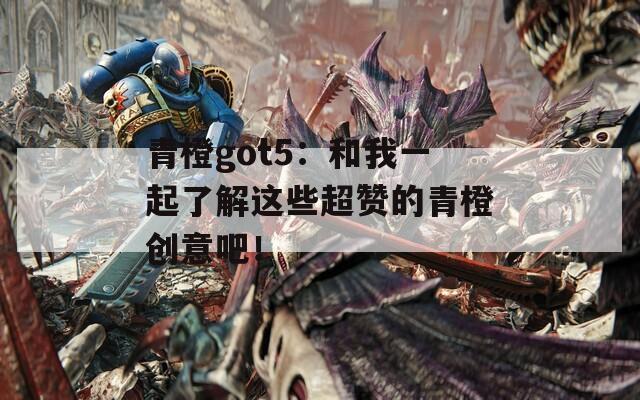 青橙got5：和我一起了解这些超赞的青橙创意吧！  第1张