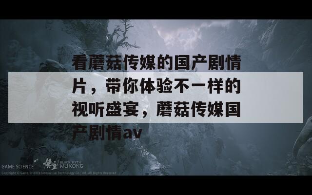 看蘑菇传媒的国产剧情片，带你体验不一样的视听盛宴，蘑菇传媒国产剧情av