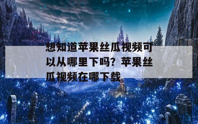 想知道苹果丝瓜视频可以从哪里下吗？苹果丝瓜视频在哪下载