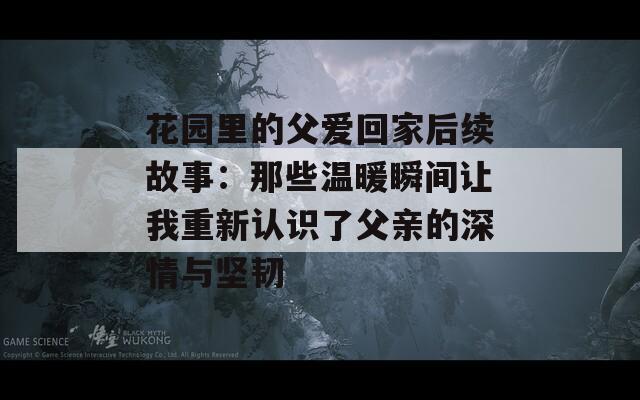 花园里的父爱回家后续故事：那些温暖瞬间让我重新认识了父亲的深情与坚韧  第1张