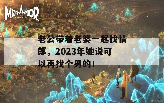 老公带着老婆一起找情郎，2023年她说可以再找个男的！  第1张