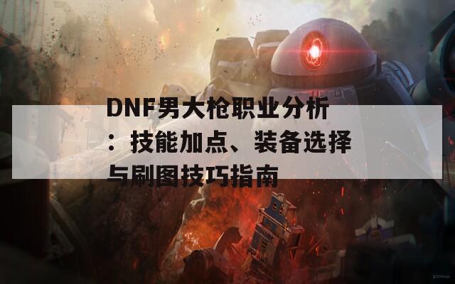 DNF男大枪职业分析：技能加点、装备选择与刷图技巧指南