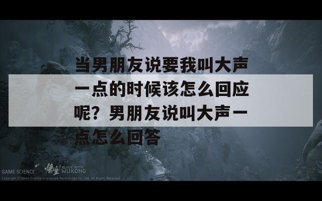 当男朋友说要我叫大声一点的时候该怎么回应呢？男朋友说叫大声一点怎么回答