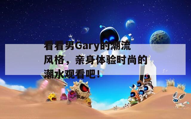 看看男Gary的潮流风格，亲身体验时尚的潮水观看吧！