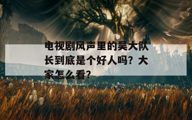 电视剧风声里的吴大队长到底是个好人吗？大家怎么看？