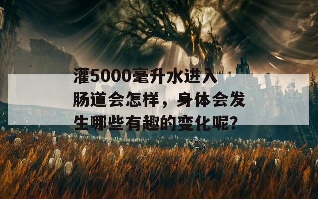 灌5000毫升水进入肠道会怎样，身体会发生哪些有趣的变化呢？